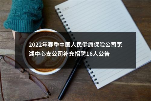 2022年春季中国人民健康保险公司芜湖中心支公司补充招聘16人公告 图片